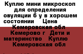 Куплю мини-микроскоп для определения овуляции б/у в хорошем состоянии. › Цена ­ 1 000 - Кемеровская обл., Кемерово г. Дети и материнство » Куплю   . Кемеровская обл.